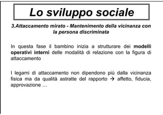 Lo sviluppo sociale
3.Attaccamento mirato - Mantenimento della vicinanza con
la persona discriminata
In questa fase il bambino inizia a strutturare dei modelli
operativi interni delle modalità di relazione con la figura di
attaccamento
I legami di attaccamento non dipendono più dalla vicinanza
fisica ma da qualità astratte del rapporto affetto, fiducia,
approvazione …
 