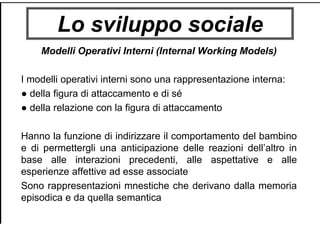 Lo sviluppo sociale
Modelli Operativi Interni (Internal Working Models)
I modelli operativi interni sono una rappresentazione interna:
● della figura di attaccamento e di sé
● della relazione con la figura di attaccamento
Hanno la funzione di indirizzare il comportamento del bambino
e di permettergli una anticipazione delle reazioni dell’altro in
base alle interazioni precedenti, alle aspettative e alle
esperienze affettive ad esse associate
Sono rappresentazioni mnestiche che derivano dalla memoria
episodica e da quella semantica
 