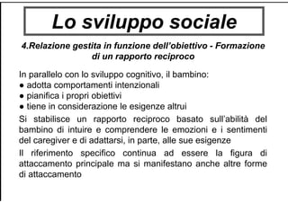 Lo sviluppo sociale
4.Relazione gestita in funzione dell’obiettivo - Formazione
di un rapporto reciproco
In parallelo con lo sviluppo cognitivo, il bambino:
● adotta comportamenti intenzionali
● pianifica i propri obiettivi
● tiene in considerazione le esigenze altrui
Si stabilisce un rapporto reciproco basato sull’abilità del
bambino di intuire e comprendere le emozioni e i sentimenti
del caregiver e di adattarsi, in parte, alle sue esigenze
Il riferimento specifico continua ad essere la figura di
attaccamento principale ma si manifestano anche altre forme
di attaccamento
 