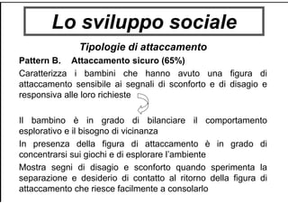Lo sviluppo sociale
Tipologie di attaccamento
Pattern B. Attaccamento sicuro (65%)
Caratterizza i bambini che hanno avuto una figura di
attaccamento sensibile ai segnali di sconforto e di disagio e
responsiva alle loro richieste
Il bambino è in grado di bilanciare il comportamento
esplorativo e il bisogno di vicinanza
In presenza della figura di attaccamento è in grado di
concentrarsi sui giochi e di esplorare l’ambiente
Mostra segni di disagio e sconforto quando sperimenta la
separazione e desiderio di contatto al ritorno della figura di
attaccamento che riesce facilmente a consolarlo
 