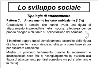 Lo sviluppo sociale
Tipologie di attaccamento
Pattern C. Attaccamento insicuro ambivalente (15%)
Caratterizza i bambini che hanno avuto una figura di
attaccamento imprevedibile nelle risposte: affettuosa per un
proprio bisogno e rifiutante su sollecitazione del bambino
Il bambino appare quasi completamente assorbito dalla figura
di attaccamento ma non riesce ad utilizzarla come base sicura
per esplorare l’ambiente
Mostra un profondo turbamento durante le separazioni e
inconsolabilità nelle fasi di ricongiungimento (si avvicina alla
figura di attaccamento per farsi consolare ma poi si allontana e
la rifiuta)
 