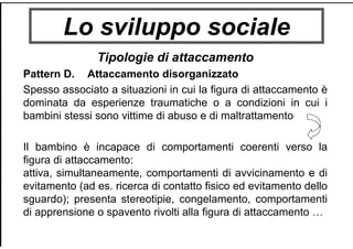 Lo sviluppo sociale
Tipologie di attaccamento
Pattern D. Attaccamento disorganizzato
Spesso associato a situazioni in cui la figura di attaccamento è
dominata da esperienze traumatiche o a condizioni in cui i
bambini stessi sono vittime di abuso e di maltrattamento
Il bambino è incapace di comportamenti coerenti verso la
figura di attaccamento:
attiva, simultaneamente, comportamenti di avvicinamento e di
evitamento (ad es. ricerca di contatto fisico ed evitamento dello
sguardo); presenta stereotipie, congelamento, comportamenti
di apprensione o spavento rivolti alla figura di attaccamento …
 