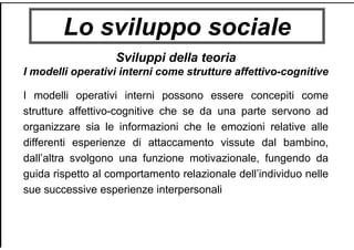 Lo sviluppo sociale
Sviluppi della teoria
I modelli operativi interni come strutture affettivo-cognitive
I modelli operativi interni possono essere concepiti come
strutture affettivo-cognitive che se da una parte servono ad
organizzare sia le informazioni che le emozioni relative alle
differenti esperienze di attaccamento vissute dal bambino,
dall’altra svolgono una funzione motivazionale, fungendo da
guida rispetto al comportamento relazionale dell’individuo nelle
sue successive esperienze interpersonali
 