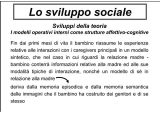 Lo sviluppo sociale
Sviluppi della teoria
I modelli operativi interni come strutture affettivo-cognitive
Fin dai primi mesi di vita il bambino riassume le esperienze
relative alle interazioni con i caregivers principali in un modello
sintetico, che nel caso in cui riguardi la relazione madre -
bambino conterrà informazioni relative alla madre ed alle sue
modalità tipiche di interazione, nonché un modello di sé in
relazione alla madre
deriva dalla memoria episodica e dalla memoria semantica
delle immagini che il bambino ha costruito dei genitori e di se
stesso
 