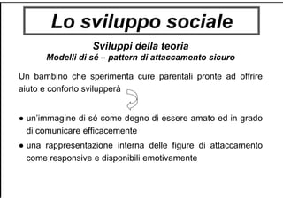 Lo sviluppo sociale
Sviluppi della teoria
Modelli di sé – pattern di attaccamento sicuro
Un bambino che sperimenta cure parentali pronte ad offrire
aiuto e conforto svilupperà
● un’immagine di sé come degno di essere amato ed in grado
di comunicare efficacemente
● una rappresentazione interna delle figure di attaccamento
come responsive e disponibili emotivamente
 