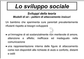 Lo sviluppo sociale
Sviluppi della teoria
Modelli di sé – pattern di attaccamento insicuri
Un bambino che sperimenta cure parentali prevalentemente
rifiutanti rispetto ai bisogni svilupperà
● un’immagine di sé sostanzialmente non meritevole di amore,
attenzione e affetto; inefficace ed inadeguato nella
comunicazione
● una rappresentazione interna delle figure di attaccamento
come non disponibili alle richieste di aiuto e conforto, distanti
e ostili
 