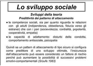 Lo sviluppo sociale
Sviluppi della teoria
Predittività dei patterns di attaccamento
● le competenze sociali, sia per quanto riguarda le relazioni
con gli adulti (indipendenza, obbedienza, fiducia verso gli
estranei) che con i pari (socievolezza, cordialità, popolarità,
cooperatività, empatia)
● le capacità di adattamento: disturbi della condotta,
comportamento antisociale, psicopatia
Quindi se un pattern di attaccamento di tipo sicuro si configura
come predittore di uno sviluppo ottimale, l’insicurezza
dell’attaccamento può essere considerato un fattore di rischio
perché può aumentare la possibilità di successivi problemi
emotivi-comportamentali (Sroufe 1983)
 