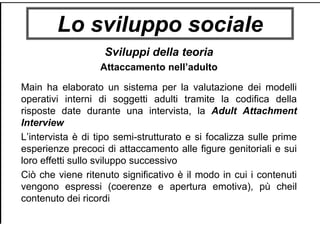 Lo sviluppo sociale
Sviluppi della teoria
Attaccamento nell’adulto
Main ha elaborato un sistema per la valutazione dei modelli
operativi interni di soggetti adulti tramite la codifica della
risposte date durante una intervista, la Adult Attachment
Interview
L’intervista è di tipo semi-strutturato e si focalizza sulle prime
esperienze precoci di attaccamento alle figure genitoriali e sui
loro effetti sullo sviluppo successivo
Ciò che viene ritenuto significativo è il modo in cui i contenuti
vengono espressi (coerenze e apertura emotiva), pù cheil
contenuto dei ricordi
 