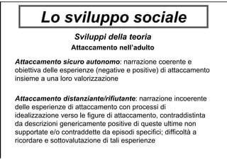 Lo sviluppo sociale
Sviluppi della teoria
Attaccamento nell’adulto
Attaccamento sicuro autonomo: narrazione coerente e
obiettiva delle esperienze (negative e positive) di attaccamento
insieme a una loro valorizzazione
Attaccamento distanziante/rifiutante: narrazione incoerente
delle esperienze di attaccamento con processi di
idealizzazione verso le figure di attaccamento, contraddistinta
da descrizioni genericamente positive di queste ultime non
supportate e/o contraddette da episodi specifici; difficoltà a
ricordare e sottovalutazione di tali esperienze
 