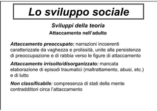 Lo sviluppo sociale
Sviluppi della teoria
Attaccamento nell’adulto
Attaccamento preoccupato: narrazioni incoerenti
caratterizzate da vaghezza e prolissità, unite alla persistenza
di preoccupazione e di rabbia verso le figure di attaccamento
Attaccamento irrisolto/disorganizzato: mancata
elaborazione di episodi traumatici (maltrattamento, abusi, etc.)
e di lutto
Non classificabile: compresenza di stati della mente
contraddittori circa l’attaccamento
 