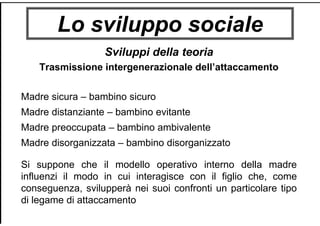Lo sviluppo sociale
Sviluppi della teoria
Trasmissione intergenerazionale dell’attaccamento
Madre sicura – bambino sicuro
Madre distanziante – bambino evitante
Madre preoccupata – bambino ambivalente
Madre disorganizzata – bambino disorganizzato
Si suppone che il modello operativo interno della madre
influenzi il modo in cui interagisce con il figlio che, come
conseguenza, svilupperà nei suoi confronti un particolare tipo
di legame di attaccamento
 