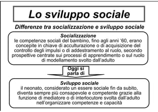 Lo sviluppo sociale
Differenze tra socializzazione e sviluppo sociale
Socializzazione
le competenze sociali del bambino, fino agli anni ‘60, erano
concepite in chiave di acculturazione o di acquisizione del
controllo degli impulsi o di addestramento al ruolo, secondo
prospettive centrate sui processi di apprendimento o sul ruolo
di modellamento svolto dall’adulto
Sviluppo sociale
il neonato, considerato un essere sociale fin da subito,
diventa sempre più consapevole e competente grazie alla
funzione di mediatore o di interlocutore svolta dall’adulto
nell’organizzare competenze e capacità
Oggi si
parla di
 