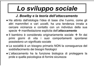 Lo sviluppo sociale
J. Bowlby e la teoria dell’attaccamento
● Ha attinto dall’etologia l’idea di base che l’uomo, come gli
altri mammiferi e vari uccelli, ha una tendenza innata a
cercare vicinanza e contatto con un individuo della sua
specie manifestazione esplicita dell’attaccamento
● Il bambino è considerato originariamente sociale fin dai
primi giorni di vita i suoi comportamenti spontanei
possiedono un significato sociale
● La socialità è un bisogno primario NON la conseguenza del
soddisfacimento dei bisogni fisiologici
● L’attaccamento ha la funzione biologica di proteggere la
prole e quella psicologica di fornire sicurezza
 