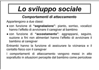 Lo sviluppo sociale
Comportamenti di attaccamento
Appartengono a due classi:
● con funzione di “segnalazione”: pianto, sorriso, vocalizzi
hanno l’effetto di avvicinare il caregiver al bambino
● con funzione di “accostamento”: aggrapparsi, seguire,
suzione a fini non alimentari hanno l’effetto di avvicinare il
bambino al caregiver
Entrambi hanno la funzione di assicurare la vicinanza e il
contatto fisico con il caregiver
I comportamenti di attaccamento vengono messi in atto
soprattutto in situazioni percepite dal bambino come pericolose
 
