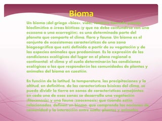Un bioma (del griego «bios», vida), también llamado paisaje
bioclimático o áreas bióticas (y que no debe confundirse con una
ecozona o una ecorregión), es una determinada parte del
planeta que comparte el clima, flora y fauna. Un bioma es el
conjunto de ecosistemas característicos de una zona
biogeográfica que está definido a partir de su vegetación y de
las especies animales que predominan. Es la expresión de las
condiciones ecológicas del lugar en el plano regional o
continental: el clima y el suelo determinarán las condiciones
ecológicas a las que responderán las comunidades de plantas y
animales del bioma en cuestión.
En función de la latitud, la temperatura, las precipitaciones y la
altitud, en definitiva, de las características básicas del clima, se
puede dividir la tierra en zonas de características semejantes;
en cada una de esas zonas se desarrolla una vegetación
(fitocenosis) y una fauna (zoocenosis) que cuando están
relacionadas, definen un bioma, que comprende las nociones de
comunidad y la interacción entre suelo, plantas y animales.
Bioma
 
