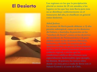 Las regiones en las que la precipitación
pluvial es menor de 25 cm anuales, o los
lugares en los que hay más lluvia pero ésta
no se distribuye uniformemente en el
transcurso del año, se clasifican en general
como desiertos.
Arbol Joshua
La escasez de lluvia puede deberse a: 1) alta
presión subtropical, como en los desiertos
del Sahara y Australia; 2) posición en las
"sombras de lluvia", como en los desiertos
del occidente de Norteamérica; ó 3) gran
altitud, como en los desiertos tibetanos,
boliviano y de Gobi. La mayoría de los
desiertos reciben un poco de lluvia durante
el año y por lo menos presentan una escasa
cubierta vegetal, a menos que las
condiciones edáficas del substrato sean
especialmente desfavorables (por ejemplo,
las dunas). Al parecer, los únicos sitios
donde cae muy poca o nada de lluvia son el
Sahara Central y el norte de Chile.
El Desierto
 