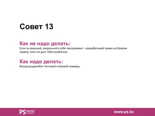 Совет 13
Как не надо делать:
Если ты хороший, уверенный в себе программист - разрабатывай прямо на боевом
сервер, опыт не даст тебе ошибиться.
Как надо делать:
Всегда разделяйте тестовый и боевой серверы.
www.ps.kz
 