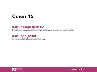 Совет 15
Как не надо делать:
Обязательно хардкодьте полный путь до каждого компонента вашего сайта.
Как надо делать:
Не использовать абсолютные пути в коде.
www.ps.kz
 