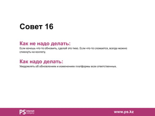 Совет 16
Как не надо делать:
Если хочешь что-то обновить, сделай это тихо. Если что-то сломается, всегда можно
спихнуть на коллегу.
Как надо делать:
Уведомлять об обновлениях и изменениях платформы всех ответственных.
www.ps.kz
 