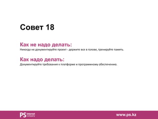 Совет 18
Как не надо делать:
Никогда не документируйте проект - держите все в голове, тренируйте память.
Как надо делать:
Документируйте требования к платформе и программному обеспечению.
www.ps.kz
 