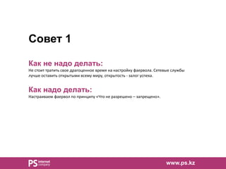 Совет 1
Как не надо делать:
Не стоит тратить свое драгоценное время на настройку фаервола. Сетевые службы
лучше оставить открытыми всему миру, открытость - залог успеха.
Как надо делать:
Настраиваем фаервол по принципу «Что не разрешено – запрещено».
www.ps.kz
 