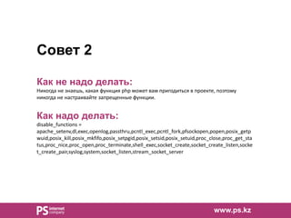 Совет 2
Как не надо делать:
Никогда не знаешь, какая функция php может вам пригодиться в проекте, поэтому
никогда не настраивайте запрещенные функции.
Как надо делать:
disable_functions =
apache_setenv,dl,exec,openlog,passthru,pcntl_exec,pcntl_fork,pfsockopen,popen,posix_getp
wuid,posix_kill,posix_mkfifo,posix_setpgid,posix_setsid,posix_setuid,proc_close,proc_get_sta
tus,proc_nice,proc_open,proc_terminate,shell_exec,socket_create,socket_create_listen,socke
t_create_pair,syslog,system,socket_listen,stream_socket_server
www.ps.kz
 