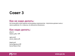 Совет 3
Как не надо делать:
Не отключайте показ версии используемых компонентов - посетитель должен знать с
чем он работает. И, к тому же, это абсолютно безопасно.
Как надо делать:
php.ini:
expose_php = Off
nginx.conf:
server_tokens off;
httpd.conf:
ServerSignature Off
ServerTokens Prod
www.ps.kz
 