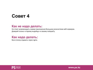 Совет 4
Как не надо делать:
Не стоит загромождать сервер приложения большим количеством веб-серверов.
Доверяй только «старому индейцу» и своему notepad'у.
Как надо делать:
Всю статику отдавать через nginx.
www.ps.kz
 