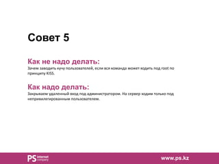 Совет 5
Как не надо делать:
Зачем заводить кучу пользователей, если вся команда может ходить под root по
принципу KISS.
Как надо делать:
Закрываем удаленный вход под администратором. На сервер ходим только под
непривилегированным пользователем.
www.ps.kz
 