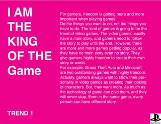 I AM
THE
KING
OF THE
Game
For gamers, freedom is getting more and more
important when playing games.
Do the things you want to do, not the things you
have to do. The kind of games is going to be the
trend of video games. The video games usually
have a main story, and gamers need to follow
the story to play until the end. However, there
are more and more games getting popular, as
they have no main story even no story. They
give gamers highly freedom to create their own
story or world.
For example, Grand Theft Auto and Minecraft
are two outstanding games with highly freedom.
Actually, gamers always want to show their per-
sonality in video games as creating their looking
of characters. But, they want more. As much as
the technology of game can give them, and they
will never stop. Even in the same game, every
person can have different story.
TREND 1
 