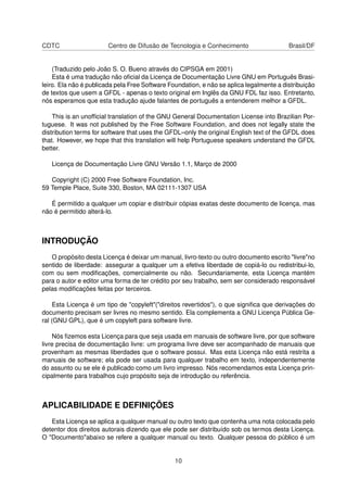 CDTC Centro de Difusão de Tecnologia e Conhecimento Brasil/DF
(Traduzido pelo João S. O. Bueno através do CIPSGA em 2001)
Esta é uma tradução não oﬁcial da Licença de Documentação Livre GNU em Português Brasi-
leiro. Ela não é publicada pela Free Software Foundation, e não se aplica legalmente a distribuição
de textos que usem a GFDL - apenas o texto original em Inglês da GNU FDL faz isso. Entretanto,
nós esperamos que esta tradução ajude falantes de português a entenderem melhor a GFDL.
This is an unofﬁcial translation of the GNU General Documentation License into Brazilian Por-
tuguese. It was not published by the Free Software Foundation, and does not legally state the
distribution terms for software that uses the GFDL–only the original English text of the GFDL does
that. However, we hope that this translation will help Portuguese speakers understand the GFDL
better.
Licença de Documentação Livre GNU Versão 1.1, Março de 2000
Copyright (C) 2000 Free Software Foundation, Inc.
59 Temple Place, Suite 330, Boston, MA 02111-1307 USA
É permitido a qualquer um copiar e distribuir cópias exatas deste documento de licença, mas
não é permitido alterá-lo.
INTRODUÇÃO
O propósito desta Licença é deixar um manual, livro-texto ou outro documento escrito "livre"no
sentido de liberdade: assegurar a qualquer um a efetiva liberdade de copiá-lo ou redistribui-lo,
com ou sem modiﬁcações, comercialmente ou não. Secundariamente, esta Licença mantém
para o autor e editor uma forma de ter crédito por seu trabalho, sem ser considerado responsável
pelas modiﬁcações feitas por terceiros.
Esta Licença é um tipo de "copyleft"("direitos revertidos"), o que signiﬁca que derivações do
documento precisam ser livres no mesmo sentido. Ela complementa a GNU Licença Pública Ge-
ral (GNU GPL), que é um copyleft para software livre.
Nós ﬁzemos esta Licença para que seja usada em manuais de software livre, por que software
livre precisa de documentação livre: um programa livre deve ser acompanhado de manuais que
provenham as mesmas liberdades que o software possui. Mas esta Licença não está restrita a
manuais de software; ela pode ser usada para qualquer trabalho em texto, independentemente
do assunto ou se ele é publicado como um livro impresso. Nós recomendamos esta Licença prin-
cipalmente para trabalhos cujo propósito seja de introdução ou referência.
APLICABILIDADE E DEFINIÇÕES
Esta Licença se aplica a qualquer manual ou outro texto que contenha uma nota colocada pelo
detentor dos direitos autorais dizendo que ele pode ser distribuído sob os termos desta Licença.
O "Documento"abaixo se refere a qualquer manual ou texto. Qualquer pessoa do público é um
10
 