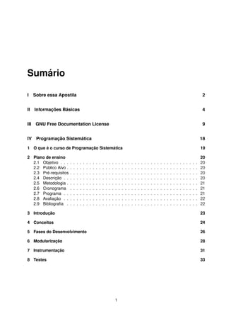 Sumário
I Sobre essa Apostila 2
II Informações Básicas 4
III GNU Free Documentation License 9
IV Programação Sistemática 18
1 O que é o curso de Programação Sistemática 19
2 Plano de ensino 20
2.1 Objetivo . . . . . . . . . . . . . . . . . . . . . . . . . . . . . . . . . . . . . . . . . . . 20
2.2 Público Alvo . . . . . . . . . . . . . . . . . . . . . . . . . . . . . . . . . . . . . . . . . 20
2.3 Pré-requisitos . . . . . . . . . . . . . . . . . . . . . . . . . . . . . . . . . . . . . . . . 20
2.4 Descrição . . . . . . . . . . . . . . . . . . . . . . . . . . . . . . . . . . . . . . . . . . 20
2.5 Metodologia . . . . . . . . . . . . . . . . . . . . . . . . . . . . . . . . . . . . . . . . . 21
2.6 Cronograma . . . . . . . . . . . . . . . . . . . . . . . . . . . . . . . . . . . . . . . . 21
2.7 Programa . . . . . . . . . . . . . . . . . . . . . . . . . . . . . . . . . . . . . . . . . . 21
2.8 Avaliação . . . . . . . . . . . . . . . . . . . . . . . . . . . . . . . . . . . . . . . . . . 22
2.9 Bibliograﬁa . . . . . . . . . . . . . . . . . . . . . . . . . . . . . . . . . . . . . . . . . 22
3 Introdução 23
4 Conceitos 24
5 Fases do Desenvolvimento 26
6 Modularização 28
7 Instrumentação 31
8 Testes 33
1
 