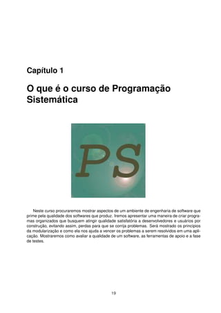 Capítulo 1
O que é o curso de Programação
Sistemática
Neste curso procuraremos mostrar aspectos de um ambiente de engenharia de software que
prime pela qualidade dos softwares que produz. Iremos apresentar uma maneira de criar progra-
mas organizados que busquem atingir qualidade satisfatória a desenvolvedores e usuários por
construção, evitando assim, perdas para que se corrija problemas. Será mostrado os princípios
da modularização e como ela nos ajuda a vencer os problemas a serem resolvidos em uma apli-
cação. Mostraremos como avaliar a qualidade de um software, as ferramentas de apoio e a fase
de testes.
19
 