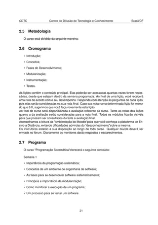 CDTC Centro de Difusão de Tecnologia e Conhecimento Brasil/DF
2.5 Metodologia
O curso está dividido da seguinte maneira:
2.6 Cronograma
• Introdução;
• Conceitos;
• Fases do Desenvolvimento;
• Modularização;
• Instrumentação;
• Testes.
As lições contêm o conteúdo principal. Elas poderão ser acessadas quantas vezes forem neces-
sárias, desde que estejam dentro da semana programada. Ao ﬁnal de uma lição, você receberá
uma nota de acordo com o seu desempenho. Responda com atenção às perguntas de cada lição,
pois elas serão consideradas na sua nota ﬁnal. Caso sua nota numa determinada lição for menor
do que 6.0, sugerimos que você faça novamente esta lição.
Ao ﬁnal do curso será disponibilizada a avaliação referente ao curso. Tanto as notas das lições
quanto a da avaliação serão consideradas para a nota ﬁnal. Todos os módulos ﬁcarão visíveis
para que possam ser consultados durante a avaliação ﬁnal.
Aconselhamos a leitura da "Ambientação do Moodle"para que você conheça a plataforma de En-
sino a Distância, evitando diﬁculdades advindas do "desconhecimento"sobre a mesma.
Os instrutores estarão a sua disposição ao longo de todo curso. Qualquer dúvida deverá ser
enviada no fórum. Diariamente os monitores darão respostas e esclarecimentos.
2.7 Programa
O curso "Programação Sistemática"oferecerá o seguinte conteúdo:
Semana 1
• Importância da programação sistemática;
• Conceitos de um ambiente de engenharia de software;
• As fases para se desenvolver software sistematicamente;
• Princípios e importância da modularização;
• Como monitorar a execução de um programa;
• Um processo para se testar um software.
21
 