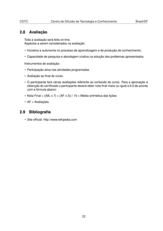 CDTC Centro de Difusão de Tecnologia e Conhecimento Brasil/DF
2.8 Avaliação
Toda a avaliação será feita on-line.
Aspectos a serem considerados na avaliação:
• Iniciativa e autonomia no processo de aprendizagem e de produção de conhecimento;
• Capacidade de pesquisa e abordagem criativa na solução dos problemas apresentados.
Instrumentos de avaliação:
• Participação ativa nas atividades programadas.
• Avaliação ao ﬁnal do curso.
• O participante fará várias avaliações referente ao conteúdo do curso. Para a aprovação e
obtenção do certiﬁcado o participante deverá obter nota ﬁnal maior ou igual a 6.0 de acordo
com a fórmula abaixo:
• Nota Final = ((ML x 7) + (AF x 3)) / 10 = Média aritmética das lições
• AF = Avaliações
2.9 Bibliograﬁa
• Site ofﬁcial: http://www.wikipedia.com
22
 