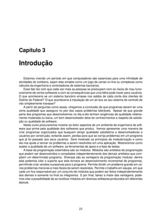 Capítulo 3
Introdução
Estamos vivendo um período em que computadores são essenciais para uma inﬁnidade de
atividades do cotidiano, sejam elas simples como um jogo de cartas on-line ou complexas como
cálculos da engenharia e controladores de sistemas bancários.
Esse fato faz com que cada vez mais as pessoas se preocupem com os riscos do mau funci-
onamento de certos softwares e com as consequências que uma falha pode trazer para usuários.
O que aconteceria se um sistema bancário errasse nos saldos de cada conta dos clientes do
Distrito do Federal? O que aconteceria à tripulação de um air-bus se seu sistema de controle de
vôo simplesmente travasse?
A partir de perguntas como essas, chegamos a conclusão de que programas devem ter uma
certa qualidade que assegure no pior dos casos problemas toleráveis. Apesar de que grande
parte dos programas que desenvolvemos no dia-a-dia tenham exigências de qualidade relativa-
mente moderada ou baixa, um bom desenvolvedor deve ter conhecimentos a respeito de satisfa-
ção ou qualidade de software.
Neste curso procuraremos mostrar ao leitor aspectos de um ambiente de engenharia de soft-
ware que prime pela qualidade dos softwares que produz. Iremos apresentar uma maneira de
criar programas organizados que busquem atingir qualidade satisfatória a desenvolvedores e
usuários por construção, evitando assim, perdas para que se corrija problemas em um programa
que já foi passado aos seus usuários. Será mostrado os princípios da modularização e como
ela nos ajuda a vencer os problemas a serem resolvidos em uma aplicação. Mostraremos como
avaliar a qualidade de um software, as ferramentas de apoio e a fase de testes.
A base da programação sistemática são os módulos. Módulos são artefatos de programação
que podem ser desenvolvidos e compilados independentemente dos demais artefatos que com-
põem um determinado programa. Diversas são as vantagens da programação modular, dentre
elas podemos citar o suporte que esta fornece ao desenvolvimento incremental de programas,
permitindo criar versões sucessivas para o programa. Permite dividir um problema grande em vá-
rios problemas menores e mais fáceis de serem resolvidos. Permite o trabalho em equipe, em que
cada um ﬁca responsável por um conjunto de módulos que podem ser feitos independentemente
dos demais e somente no ﬁnal os integramos. E por ﬁnal, talvez a maior das vantagens, pode-
mos citar a possibilidade de se reutilizar módulos em diversos softwares produzidos em diferentes
épocas.
23
 