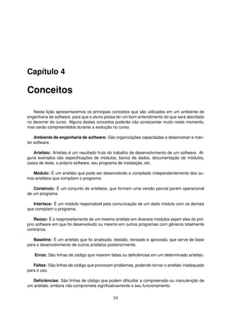 Capítulo 4
Conceitos
Nesta lição apresentaremos os principais conceitos que são utilizados em um ambiente de
engenharia de software, para que o aluno possa ter um bom entendimento do que será abordado
no decorrer do curso. Alguns destes conceitos poderão não acrescentar muito neste momento,
mas serão compreendidos durante a evolução no curso.
Ambiente de engenharia de software: São organizações capacitadas a desenvolver e man-
ter software.
Artefato: Artefato é um resultado fruto do trabalho de desenvolvimento de um software. Al-
guns exemplos são especiﬁcações de módulos, banco de dados, documentação de módulos,
casos de teste, o próprio software, seu programa de instalação, etc.
Módulo: É um artefato que pode ser desenvolvido e compilado independentemente dos ou-
tros artefatos que compõem o programa.
Construto: É um conjunto de artefatos, que formam uma versão parcial porém operacional
de um programa.
Interface: É um módulo responsável pela comunicação de um dado módulo com os demais
que compõem o programa.
Reúso: É o reaproveitamento de um mesmo artefato em diversos módulos sejam eles do pró-
prio software em que foi desenvolvido ou mesmo em outros programas com gêneros totalmente
contrários.
Baseline: É um artefato que foi analisado, testado, revisado e aprovado, que serve de base
para o desenvolvimento de outros artefatos posteriormente.
Erros: São linhas de código que inserem faltas ou deﬁciências em um determinado artefato.
Faltas: São linhas de código que provocam problemas, podendo tornar o artefato inadequado
para o uso.
Deﬁciências: São linhas de código que podem diﬁcultar a compreensão ou manutenção de
um artefato, embora não comprometa signiﬁcativamente o seu funcionamento.
24
 
