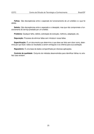 CDTC Centro de Difusão de Tecnologia e Conhecimento Brasil/DF
Falhas: São discrepâncias entre o esperado do funcionamento de um artefato e o que foi
obtido.
Defeito: São discrepâncias entre o esperado e o desejado, mas que não compromete o fun-
cionamento do serviço prestado por um artefato.
Problema: Qualquer falha, defeito, solicitação de evolução, melhoria, adaptação, etc.
Depuração: Processo de eliminar faltas sem introduzir novas faltas.
Especiﬁcação: É um documento que determina o que deve ser feito sem dizer como, deter-
mina por que fazer, todos os resultados a serem entregues e os critérios para sua aceitação.
Repositório: É uma base de dados compartilhada por diversas aplicações.
Controle de qualidade: Conjunto de métodos desenvolvidos para identiﬁcar falhas no arte-
fato caso existam.
25
 