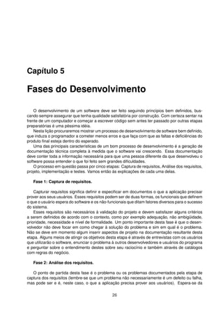 Capítulo 5
Fases do Desenvolvimento
O desenvolvimento de um software deve ser feito seguindo princípios bem deﬁnidos, bus-
cando sempre assegurar que tenha qualidade satisfatória por construção. Com certeza sentar na
frente de um computador e começar a escrever código sem antes ter passado por outras etapas
preparatórias é uma péssima idéia.
Nesta lição procuraremos mostrar um processo de desenvolvimento de software bem deﬁnido,
que induza o programador a cometer menos erros e que faça com que as faltas e deﬁciências do
produto ﬁnal esteja dentro do esperado.
Uma das principais características de um bom processo de desenvolvimento é a geração de
documentação técnica completa à medida que o software vai crescendo. Essa documentação
deve conter toda a informação necessária para que uma pessoa diferente da que desenvolveu o
software possa entender o que foi feito sem grandes diﬁculdades.
O processo em questão passa por cinco etapas: Captura de requisitos, Análise dos requisitos,
projeto, implementação e testes. Vamos então às explicações de cada uma delas.
Fase 1: Captura de requisitos.
Capturar requisitos signiﬁca deﬁnir e especiﬁcar em documentos o que a aplicação precisar
prover aos seus usuários. Esses requisitos podem ser de duas formas, os funcionais que deﬁnem
o que o usuário espera do software e os não-funcionais que ditam fatores diversos para o sucesso
do sistema.
Esses requisitos são necessários à validação do projeto e devem satisfazer alguns critérios
a serem deﬁnidos de acordo com o contexto, como por exemplo adequação, não ambigüidade,
prioridade, necessidade e nível de formalidade. Um ponto importante desta fase é que o desen-
volvedor não deve focar em como chegar à solução do problema e sim em qual é o problema.
Não se deve em momento algum inserir aspectos de projeto na documentação resultante desta
etapa. Alguns meios de atingir os objetivos desta etapa é através de entrevistas com os usuários
que utilizarão o software, enunciar o problema à outros desenvolvedores e usuários do programa
e perguntar sobre o entendimento destes sobre seu raciocínio e também através de catálogos
com regras do negócio.
Fase 2: Análise dos requisitos.
O ponto de partida desta fase é o problema ou os problemas documentados pela etapa de
captura dos requisitos (lembre-se que um problema não necessariamente é um defeito ou falha,
mas pode ser e é, neste caso, o que a aplicação precisa prover aos usuários). Espera-se da
26
 
