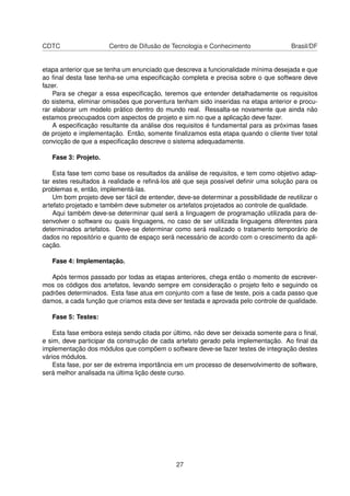 CDTC Centro de Difusão de Tecnologia e Conhecimento Brasil/DF
etapa anterior que se tenha um enunciado que descreva a funcionalidade mínima desejada e que
ao ﬁnal desta fase tenha-se uma especiﬁcação completa e precisa sobre o que software deve
fazer.
Para se chegar a essa especiﬁcação, teremos que entender detalhadamente os requisitos
do sistema, eliminar omissões que porventura tenham sido inseridas na etapa anterior e procu-
rar elaborar um modelo prático dentro do mundo real. Ressalta-se novamente que ainda não
estamos preocupados com aspectos de projeto e sim no que a aplicação deve fazer.
A especiﬁcação resultante da análise dos requisitos é fundamental para as próximas fases
de projeto e implementação. Então, somente ﬁnalizamos esta etapa quando o cliente tiver total
convicção de que a especiﬁcação descreve o sistema adequadamente.
Fase 3: Projeto.
Esta fase tem como base os resultados da análise de requisitos, e tem como objetivo adap-
tar estes resultados à realidade e reﬁná-los até que seja possível deﬁnir uma solução para os
problemas e, então, implementá-las.
Um bom projeto deve ser fácil de entender, deve-se determinar a possibilidade de reutilizar o
artefato projetado e também deve submeter os artefatos projetados ao controle de qualidade.
Aqui também deve-se determinar qual será a linguagem de programação utilizada para de-
senvolver o software ou quais linguagens, no caso de ser utilizada linguagens diferentes para
determinados artefatos. Deve-se determinar como será realizado o tratamento temporário de
dados no repositório e quanto de espaço será necessário de acordo com o crescimento da apli-
cação.
Fase 4: Implementação.
Após termos passado por todas as etapas anteriores, chega então o momento de escrever-
mos os códigos dos artefatos, levando sempre em consideração o projeto feito e seguindo os
padrões determinados. Esta fase atua em conjunto com a fase de teste, pois a cada passo que
damos, a cada função que criamos esta deve ser testada e aprovada pelo controle de qualidade.
Fase 5: Testes:
Esta fase embora esteja sendo citada por último, não deve ser deixada somente para o ﬁnal,
e sim, deve participar da construção de cada artefato gerado pela implementação. Ao ﬁnal da
implementação dos módulos que compõem o software deve-se fazer testes de integração destes
vários módulos.
Esta fase, por ser de extrema importância em um processo de desenvolvimento de software,
será melhor analisada na última lição deste curso.
27
 