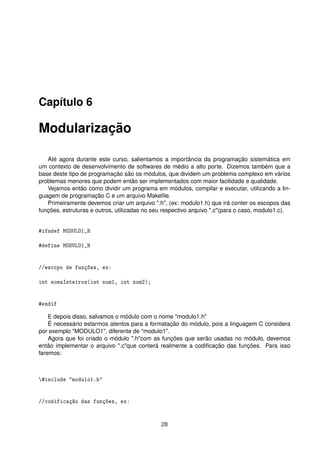 Capítulo 6
Modularização
Até agora durante este curso, salientamos a importância da programação sistemática em
um contexto de desenvolvimento de softwares de médio a alto porte. Dizemos também que a
base deste tipo de programação são os módulos, que dividem um problema complexo em vários
problemas menores que podem então ser implementados com maior facilidade e qualidade.
Vejamos então como dividir um programa em módulos, compilar e executar, utilizando a lin-
guagem de programação C e um arquivo Makeﬁle.
Primeiramente devemos criar um arquivo ".h", (ex: modulo1.h) que irá conter os escopos das
funções, estruturas e outros, utilizadas no seu respectivo arquivo ".c"(para o caso, modulo1.c).
#ifndef MODULO1_H
#define MODULO1_H
//escopo de funções, ex:
int somaInteiros(int num1, int num2);
#endif
E depois disso, salvamos o módulo com o nome "modulo1.h"
É necessário estarmos atentos para a formatação do módulo, pois a linguagem C considera
por exemplo "MODULO1", diferente de "modulo1".
Agora que foi criado o módulo ".h"com as funções que serão usadas no módulo, devemos
então implementar o arquivo ".c"que conterá realmente a codiﬁcação das funções. Para isso
faremos:
#include "modulo1.h"
//codificação das funções, ex:
28
 