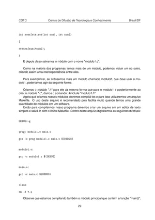 CDTC Centro de Difusão de Tecnologia e Conhecimento Brasil/DF
int somaInteiros(int num1, int num2)
{
return(num1+num2);
}
E depois disso salvamos o módulo com o nome "modulo1.c".
Como na maioria dos programas temos mais de um módulo, podemos incluir um no outro,
criando assim uma interdependência entre eles.
Para exempliﬁcar, se tivéssemos mais um módulo chamado modulo2, que deve usar o mo-
dulo1, poderíamos agir da seguinte forma:
Criamos o módulo ".h" para ele da mesma forma que para o modulo1 e posteriormente ao
criar o módulo ".c", damos o comando: #include "modulo1.h"
Agora que criamos nossos módulos devemos compilá-los e para isso utilizaremos um arquivo
Makeﬁle. O uso deste arquivo é recomendado pois facilita muito quando temos uma grande
quantidade de módulos em um software.
Então para compilarmos nosso programa devemos criar um arquivo em um editor de texto
simples e salvá-lo com o nome Makeﬁle. Dentro deste arquivo digitaremos as seguintes diretivas:
DEBUG=-g
prog: modulo1.o main.o
gcc -o prog modulo1.o main.o $(DEBUG)
modulo1.o:
gcc -c modulo1.c $(DEBUG)
main.o:
gcc -c main.c $(DEBUG)
clean:
rm -f *.o
Observe que estamos compilando também o módulo principal que contém a função "main()",
29
 
