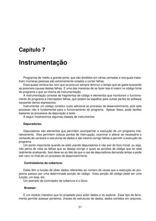 Capítulo 7
Instrumentação
Programas de médio a grande porte, que são divididos em várias camadas e nos quais traba-
lham inúmeras pessoas são extremamente cotados a conter falhas.
Essa quase certeza faz com que se procure sempre diminuir o tempo que se gasta buscando
as possíveis causas destas falhas. E uma das maneiras de se fazer isso é inserir no código fonte
do programa o que se chama de instrumentação.
A instrumentação consiste de fragmentos de código e elementos que monitoram o funciona-
mento do programa e interceptam falhas, que podem se espalhar para outras partes do software
causando danos expressivos.
Instrumentar um código constitui custo adicional ao processo de desenvolvimento, pois este
processo não é fundamental para o funcionamento do programa. Apesar disso, pode facilitar
bastante os processos de depuração e teste.
A seguir mostraremos algumas classes de instrumentos.
Depuradores:
Depuradores são elementos que permitem acompanhar a execução de um programa inte-
rativamente. Eles permitem colocar pontos de interrupção, examinar e alterar se necessário o
conteúdo de variáveis e estruturas de dados e até mesmo corrigir falhas e permitir a execução do
programa.
Um ponto importante quando se está usando depuradores é não sair do foco inicial, ou seja,
não perca de vista as falhas que se deseja corrigir e quais as porções de código que se está
realmente analisando. Isso deve-se ao fato de que o uso de depuradores demanda tempo e pode
sair caro no ﬁnal de um processo de desenvolvimento.
Controladores de cobertura:
Estes têm a função de obter dados referentes ao número de vezes que a execução do pro-
grama passou por uma determinada porção do código. Essa porção de código pode ser uma
função, um loop, etc.
Um exemplo de controlador de cobertura é o Gcov.
Browser:
É um módulo interativo que foi projetado para exibir dados e os explorar. Esse tipo de ferra-
menta permite acessar ponteiros, chaves de estruturas de dados, dados contidos em arquivos,
31
 