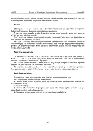 CDTC Centro de Difusão de Tecnologia e Conhecimento Brasil/DF
dados em memória ram; Permite também deturpar valores para que se possa veriﬁcar se a ins-
trumentação de controle de integridade efetivamente funciona.
Traces:
São impressões seqüenciais de valores de determinadas variáveis e permitem acompanhar
todo o histórico destas durante a execução de um programa.
O trace de instrução exibe o valor da variável sempre que a execução passa pelo ponto do
código que está a instrumentação.
Em C uma trace pode ser implementada através do comando "printf"e o nome da variável ou
das variáveis que se deseja monitorar.
Para que a utilização de traces seja mais eﬁcaz, deve-se minimizar o número de pontos de
instrumentação e o número de variáveis monitoradas, pois este tipo de procedimento tende a
produzir um enorme volume de dados de saída, fazendo com que as chances de se perder em
meio a análise, aumente.
Assertivas executáveis:
São códigos colocados no lugar onde ﬁcariam os comentários do programa, (no caso de C,
entre /* ... */, ou // ....), e esses códigos são avaliados e retornam "true"caso a assertiva seja
válida ou "false"caso a assertiva não seja válida.
Para o caso de ser verdadeira, a execução do programa prossegue normalmente e para o
caso de ser falsa é ativado um controlador de falhas.
As assertivas executáveis reduzem os riscos de falha, uma vez que mostram um problema
logo que este seja perceptível, diminuindo o esforço para procurar a causa do problema.
Controlador de falhas:
É uma função que é ativada quando uma assertiva executável retorna "false".
Esta função pode emitir quatro tipo de respostas:
1 - Permitir que o usuário explore o código do artefato que está sendo testado, podendo até
mesmo alterar dados.
2 - Parar a execução.
3 - Reduzir a funcionalidade do programa para que a falha não se repita e também para que
esta não afete outras partes do programa.
4 - Recuperar as estruturas, variáveis e outros daniﬁcados pela falha.
32
 