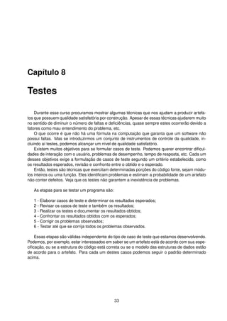 Capítulo 8
Testes
Durante esse curso procuramos mostrar algumas técnicas que nos ajudam a produzir artefa-
tos que possuem qualidade satisfatória por construção. Apesar de essas técnicas ajudarem muito
no sentido de diminuir o número de faltas e deﬁciências, quase sempre estes ocorrerão devido a
fatores como mau entendimento do problema, etc.
O que ocorre é que não há uma fórmula na computação que garanta que um software não
possui faltas. Mas se introduzirmos um conjunto de instrumentos de controle da qualidade, in-
cluindo aí testes, podemos alcançar um nível de qualidade satisfatório.
Existem muitos objetivos para se formular casos de teste. Podemos querer encontrar diﬁcul-
dades de interação com o usuário, problemas de desempenho, tempo de resposta, etc. Cada um
desses objetivos exige a formulação de casos de teste segundo um critério estabelecido, como
os resultados esperados, revisão e confronto entre o obtido e o esperado.
Então, testes são técnicas que exercitam determinadas porções do código fonte, sejam módu-
los inteiros ou uma função. Eles identiﬁcam problemas e estimam a probabilidade de um artefato
não conter defeitos. Veja que os testes não garantem a inexistência de problemas.
As etapas para se testar um programa são:
1 - Elaborar casos de teste e determinar os resultados esperados;
2 - Revisar os casos de teste e também os resultados;
3 - Realizar os testes e documentar os resultados obtidos;
4 - Confrontar os resultados obtidos com os esperados;
5 - Corrigir os problemas observados;
6 - Testar até que se corrija todos os problemas observados.
Essas etapas são válidas independente do tipo de caso de teste que estamos desenvolvendo.
Podemos, por exemplo, estar interessados em saber se um artefato está de acordo com sua espe-
ciﬁcação, ou se a estrutura do código está correta ou se o modelo das estruturas de dados estão
de acordo para o artefato. Para cada um destes casos podemos seguir o padrão determinado
acima.
33
 