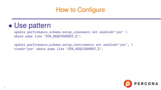 • Use pattern
update performance_schema.setup_consumers set enabled=’yes’ 
where name like ’OUR_REQUIREMENT_%’;
update performance_schema.setup_instruments set enabled=’yes’, 
timed=’yes’ where name like ’OUR_REQUIREMENT_%’;
How to Conﬁgure
9
 