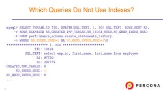 mysql> SELECT THREAD_ID TID, SUBSTR(SQL_TEXT, 1, 50) SQL_TEXT, ROWS_SENT RS,
-> ROWS_EXAMINED RE,CREATED_TMP_TABLES,NO_INDEX_USED,NO_GOOD_INDEX_USED
-> FROM performance_schema.events_statements_history
-> WHERE NO_INDEX_USED=1 OR NO_GOOD_INDEX_USED=1G
********************** 1. row **********************
TID: 10124
SQL_TEXT: select emp_no, first_name, last_name from employee
RS: 97750
RE: 397774
CREATED_TMP_TABLES: 0
NO_INDEX_USED: 1
NO_GOOD_INDEX_USED: 0
...
Which Queries Do Not Use Indexes?
14
 