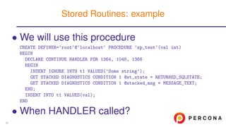 • We will use this procedure
CREATE DEFINER=‘root‘@‘localhost‘ PROCEDURE ‘sp_test‘(val int)
BEGIN
DECLARE CONTINUE HANDLER FOR 1364, 1048, 1366
BEGIN
INSERT IGNORE INTO t1 VALUES(’Some string’);
GET STACKED DIAGNOSTICS CONDITION 1 @st_state = RETURNED_SQLSTATE;
GET STACKED DIAGNOSTICS CONDITION 1 @stacked_msg = MESSAGE_TEXT;
END;
INSERT INTO t1 VALUES(val);
END
• When HANDLER called?
Stored Routines: example
20
 