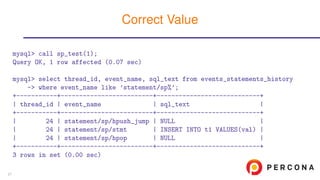 mysql> call sp_test(1);
Query OK, 1 row affected (0.07 sec)
mysql> select thread_id, event_name, sql_text from events_statements_history
-> where event_name like ’statement/sp%’;
+-----------+-------------------------+----------------------------+
| thread_id | event_name | sql_text |
+-----------+-------------------------+----------------------------+
| 24 | statement/sp/hpush_jump | NULL |
| 24 | statement/sp/stmt | INSERT INTO t1 VALUES(val) |
| 24 | statement/sp/hpop | NULL |
+-----------+-------------------------+----------------------------+
3 rows in set (0.00 sec)
Correct Value
21
 