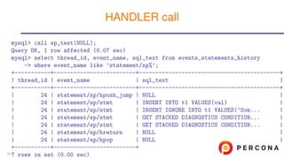 mysql> call sp_test(NULL);
Query OK, 1 row affected (0.07 sec)
mysql> select thread_id, event_name, sql_text from events_statements_history
-> where event_name like ’statement/sp%’;
+-----------+-------------------------+-------------------------------------------+
| thread_id | event_name | sql_text |
+-----------+-------------------------+-------------------------------------------+
| 24 | statement/sp/hpush_jump | NULL |
| 24 | statement/sp/stmt | INSERT INTO t1 VALUES(val) |
| 24 | statement/sp/stmt | INSERT IGNORE INTO t1 VALUES(’Som... |
| 24 | statement/sp/stmt | GET STACKED DIAGNOSTICS CONDITION... |
| 24 | statement/sp/stmt | GET STACKED DIAGNOSTICS CONDITION... |
| 24 | statement/sp/hreturn | NULL |
| 24 | statement/sp/hpop | NULL |
+-----------+-------------------------+
7 rows in set (0.00 sec)
HANDLER call
22
 